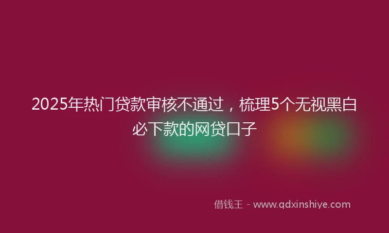 2025年热门贷款审核不通过，梳理5个无视黑白必下款的网贷口子