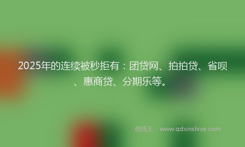 2025年的连续被秒拒有：团贷网、拍拍贷、省呗、惠商贷、分期乐等。