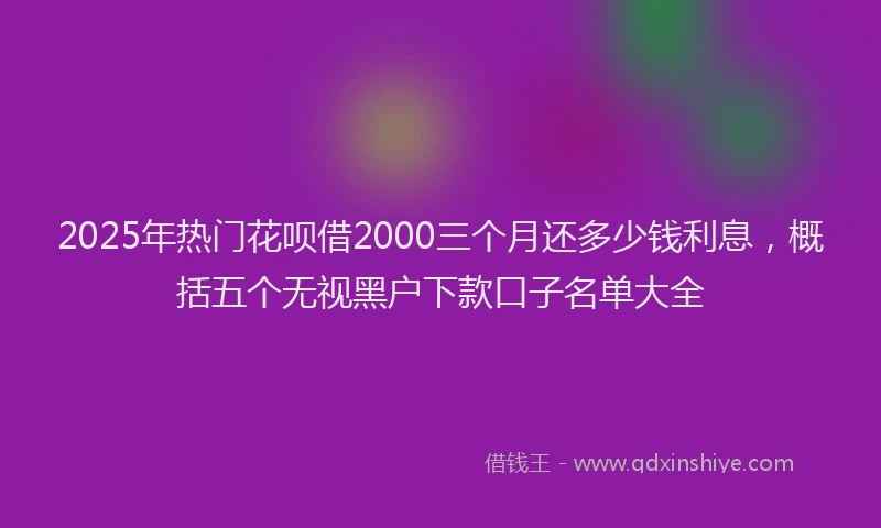 2025年热门花呗借2000三个月还多少钱利息，概括五个无视黑户下款口子名单大全