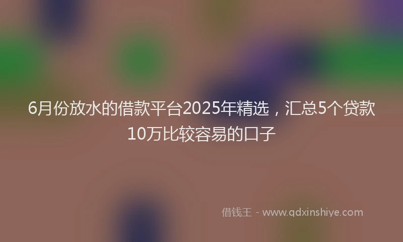 6月份放水的借款平台2025年精选，汇总5个贷款10万比较容易的口子