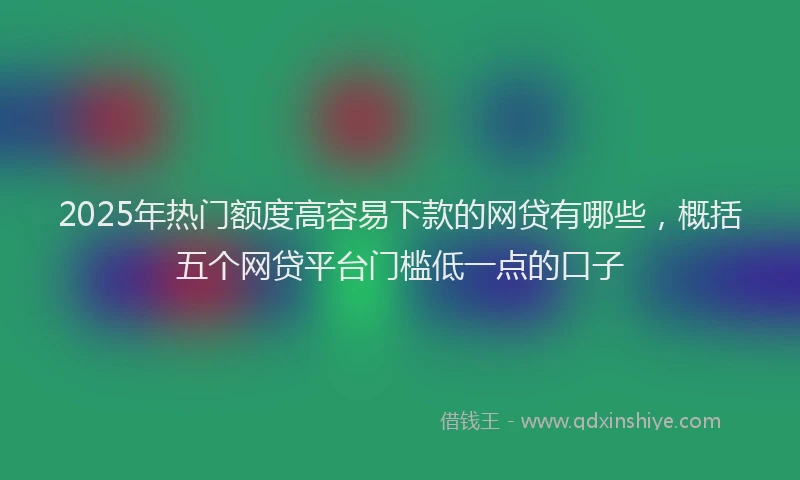 2025年热门额度高容易下款的网贷有哪些，概括五个网贷平台门槛低一点的口子