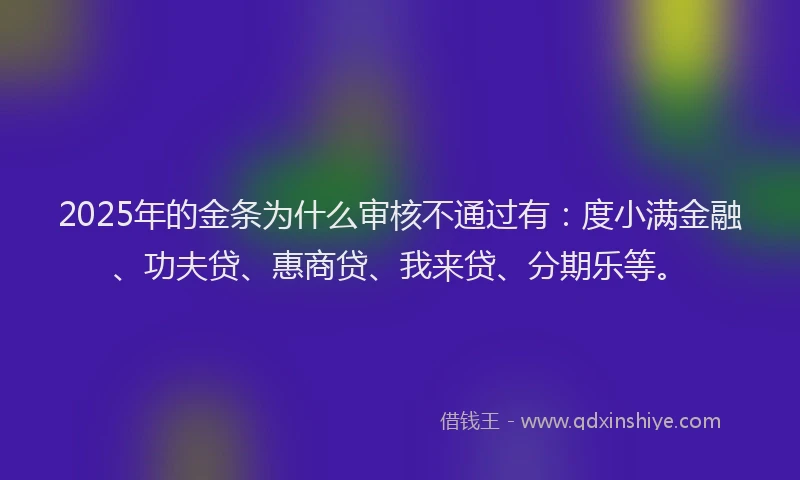 2025年的金条为什么审核不通过有：度小满金融、功夫贷、惠商贷、我来贷、分期乐等。