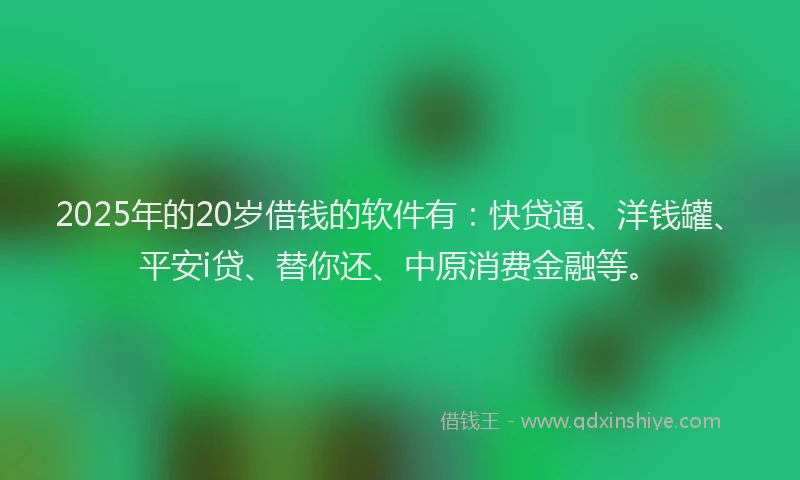 2025年的20岁借钱的软件有：快贷通、洋钱罐、平安i贷、替你还、中原消费金融等。