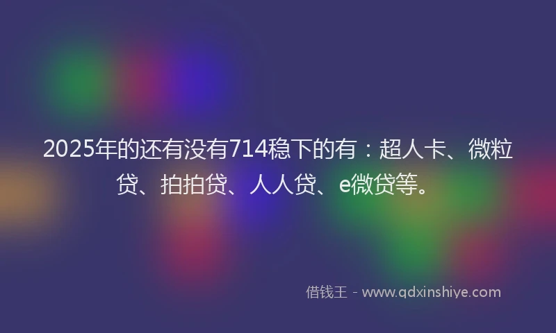 2025年的还有没有714稳下的有：超人卡、微粒贷、拍拍贷、人人贷、e微贷等。