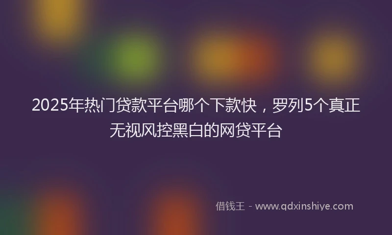 2025年热门贷款平台哪个下款快，罗列5个真正无视风控黑白的网贷平台