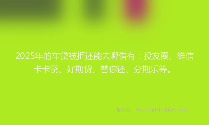 2025年的车贷被拒还能去哪借有:投友圈、维信卡卡贷、好期贷、替你还、分期乐等。