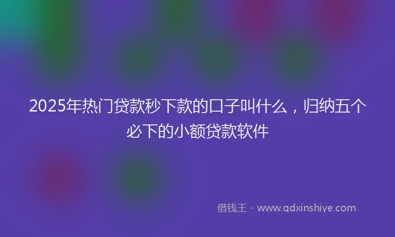 2025年热门贷款秒下款的口子叫什么，归纳五个必下的小额贷款软件