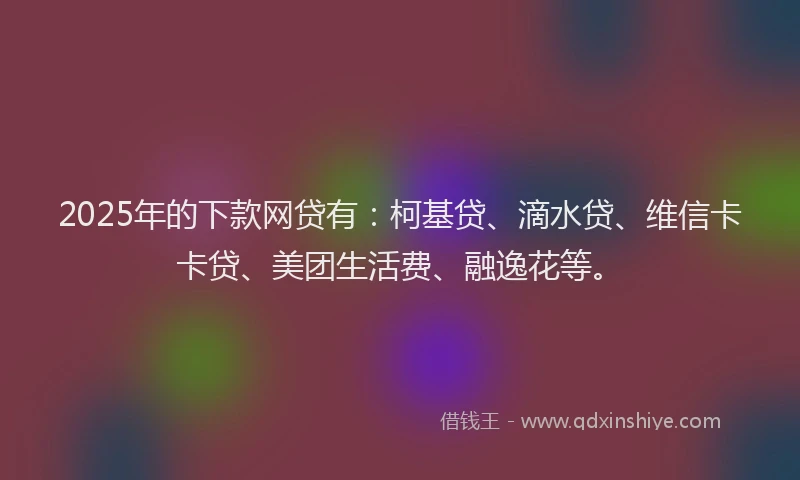 2025年的下款网贷有：柯基贷、滴水贷、维信卡卡贷、美团生活费、融逸花等。