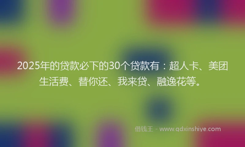 2025年的贷款必下的30个贷款有：超人卡、美团生活费、替你还、我来贷、融逸花等。
