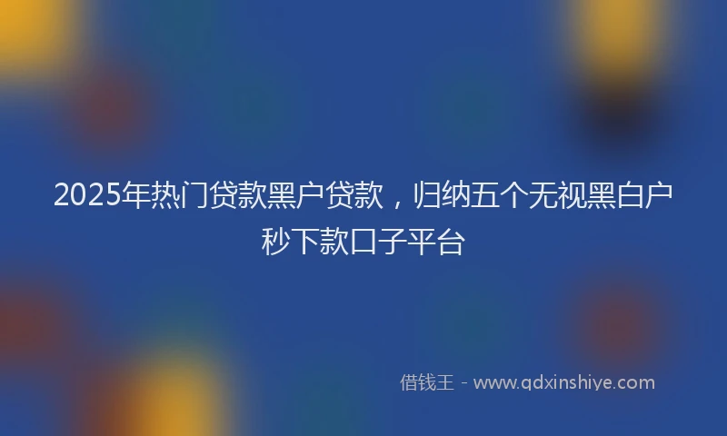 2025年热门贷款黑户贷款，归纳五个无视黑白户秒下款口子平台
