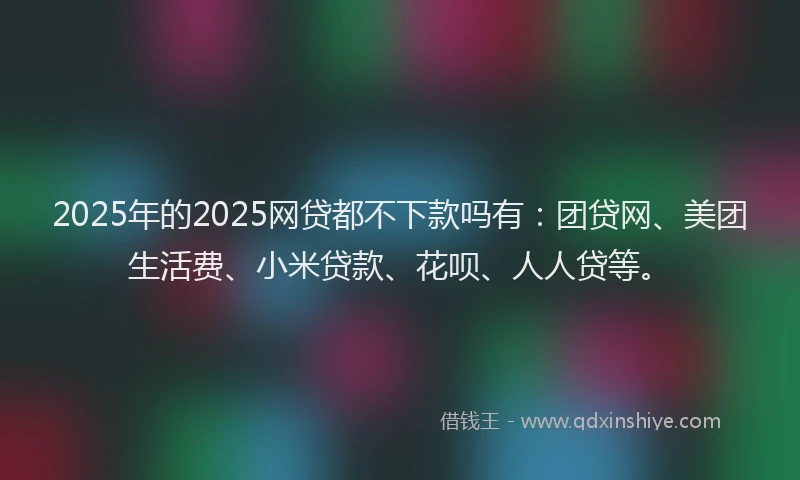 2025年的2025网贷都不下款吗有：团贷网、美团生活费、小米贷款、花呗、人人贷等。