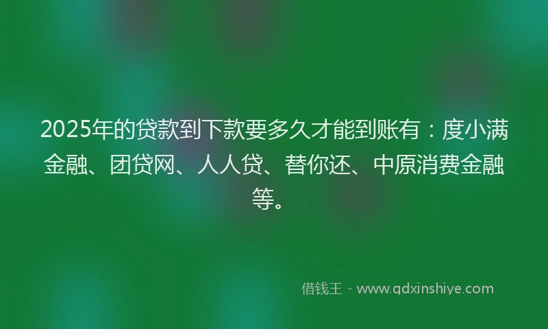 2025年的贷款到下款要多久才能到账有：度小满金融、团贷网、人人贷、替你还、中原消费金融等。