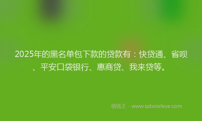 2025年的黑名单包下款的贷款有：快贷通、省呗、平安口袋银行、惠商贷、我来贷等。