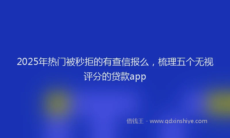 2025年热门被秒拒的有查信报么，梳理五个无视评分的贷款app