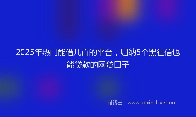 2025年热门能借几百的平台，归纳5个黑征信也能贷款的网贷口子