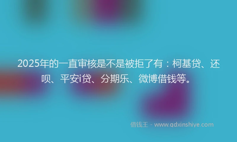 2025年的一直审核是不是被拒了有：柯基贷、还呗、平安i贷、分期乐、微博借钱等。