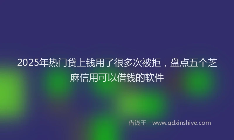 2025年热门贷上钱用了很多次被拒，盘点五个芝麻信用可以借钱的软件