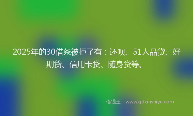 2025年的30借条被拒了有：还呗、51人品贷、好期贷、信用卡贷、随身贷等。