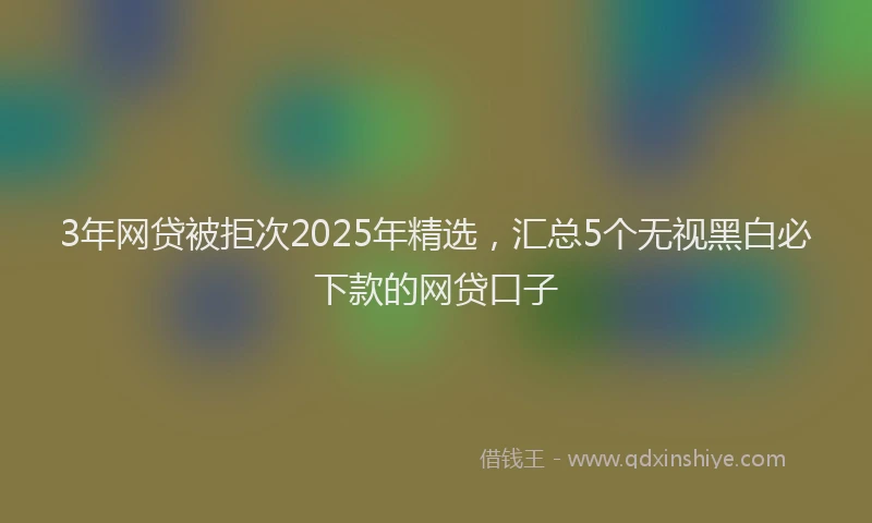 3年网贷被拒次2025年精选，汇总5个无视黑白必下款的网贷口子