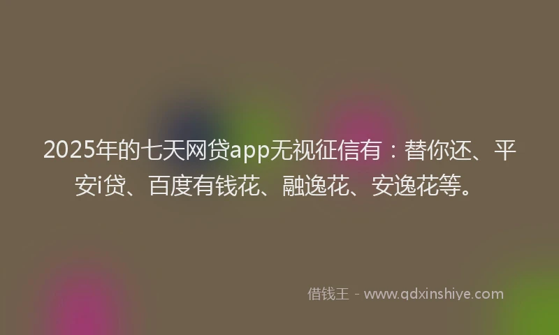 2025年的七天网贷app无视征信有：替你还、平安i贷、百度有钱花、融逸花、安逸花等。