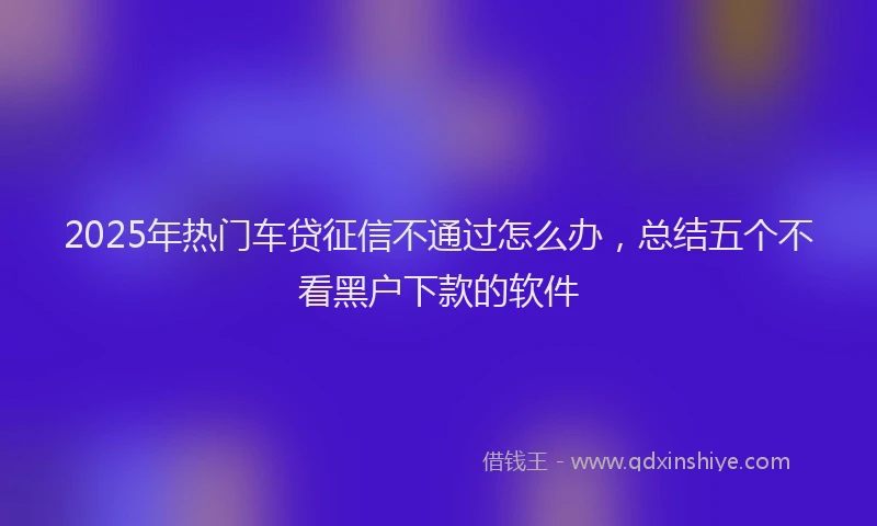 2025年热门车贷征信不通过怎么办，总结五个不看黑户下款的软件