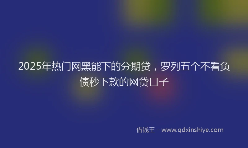 2025年热门网黑能下的分期贷，罗列五个不看负债秒下款的网贷口子
