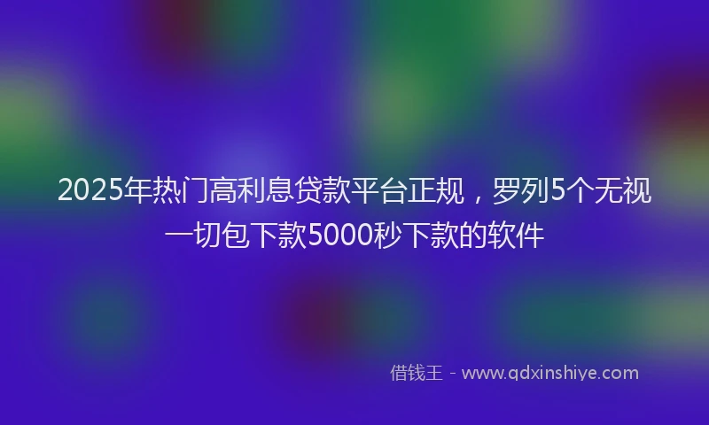 2025年热门高利息贷款平台正规，罗列5个无视一切包下款5000秒下款的软件