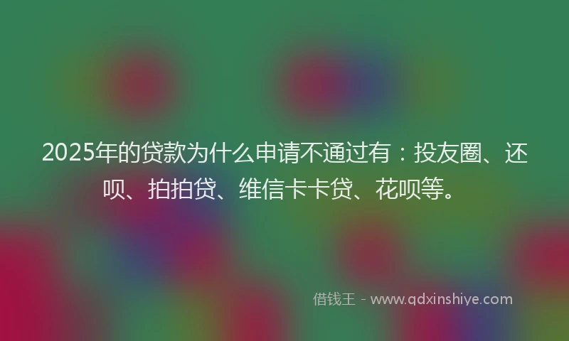 2025年的贷款为什么申请不通过有：投友圈、还呗、拍拍贷、维信卡卡贷、花呗等。