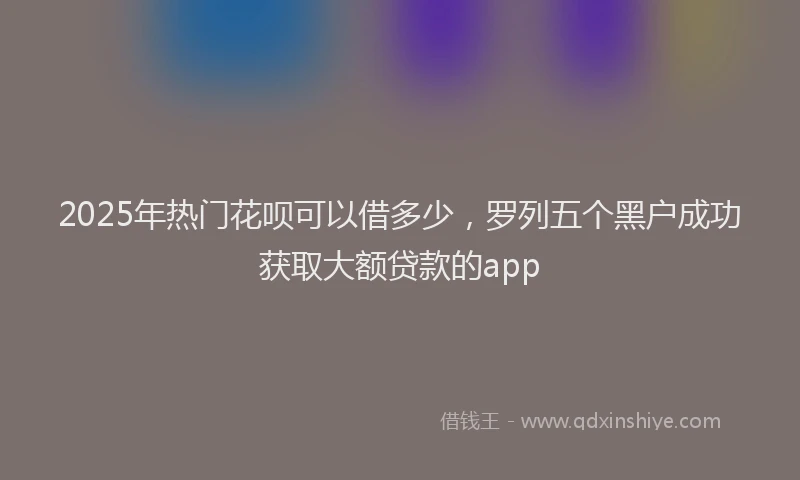 2025年热门花呗可以借多少，罗列五个黑户成功获取大额贷款的app