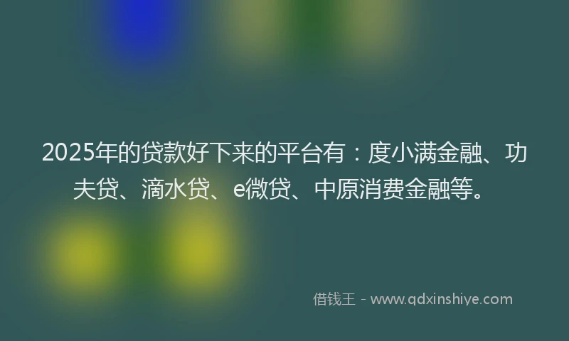 2025年的贷款好下来的平台有：度小满金融、功夫贷、滴水贷、e微贷、中原消费金融等。