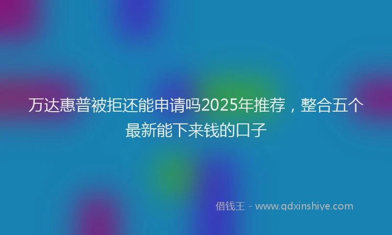 万达惠普被拒还能申请吗2025年推荐，整合五个最新能下来钱的口子