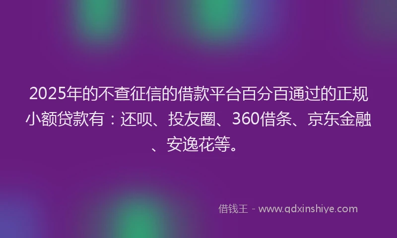 2025年的不查征信的借款平台百分百通过的正规小额贷款有：还呗、投友圈、360借条、京东金融、安逸花等。