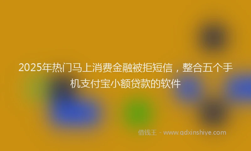 2025年热门马上消费金融被拒短信，整合五个手机支付宝小额贷款的软件