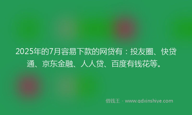 2025年的7月容易下款的网贷有：投友圈、快贷通、京东金融、人人贷、百度有钱花等。