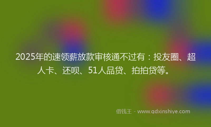 2025年的速领薪放款审核通不过有：投友圈、超人卡、还呗、51人品贷、拍拍贷等。