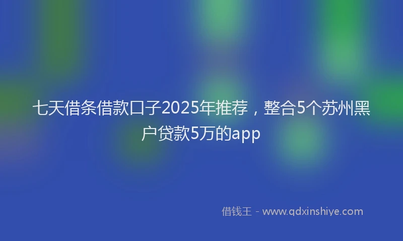 七天借条借款口子2025年推荐，整合5个苏州黑户贷款5万的app