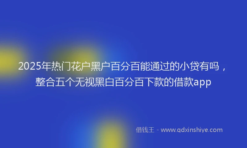 2025年热门花户黑户百分百能通过的小贷有吗，整合五个无视黑白百分百下款的借款app