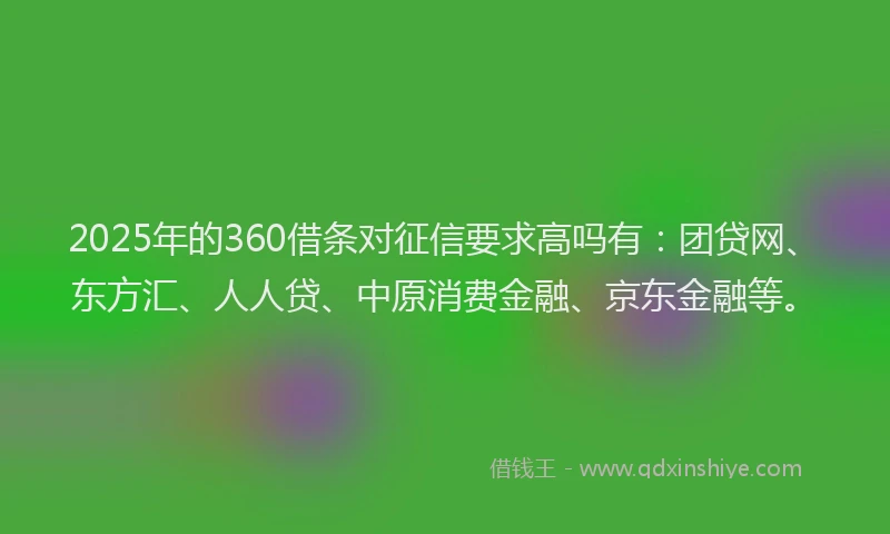 2025年的360借条对征信要求高吗有：团贷网、东方汇、人人贷、中原消费金融、京东金融等。
