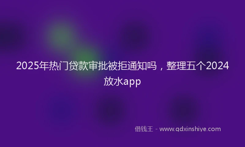 2025年热门贷款审批被拒通知吗，整理五个2024放水app
