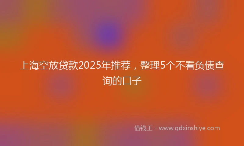 上海空放贷款2025年推荐，整理5个不看负债查询的口子