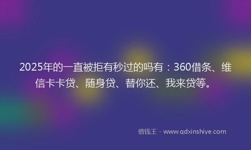 2025年的一直被拒有秒过的吗有：360借条、维信卡卡贷、随身贷、替你还、我来贷等。