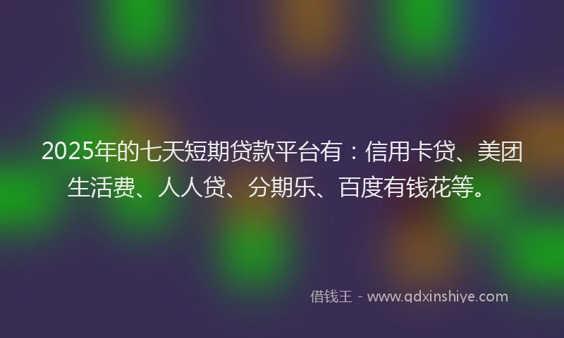 2025年的七天短期贷款平台有：信用卡贷、美团生活费、人人贷、分期乐、百度有钱花等。