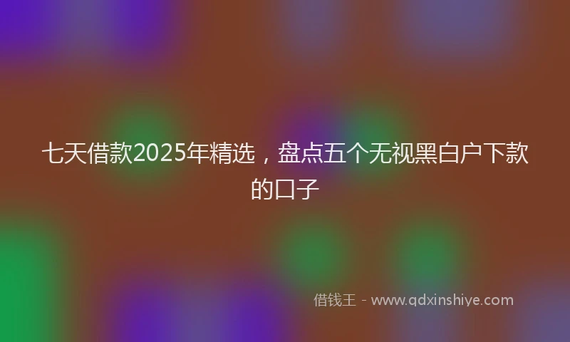 七天借款2025年精选，盘点五个无视黑白户下款的口子