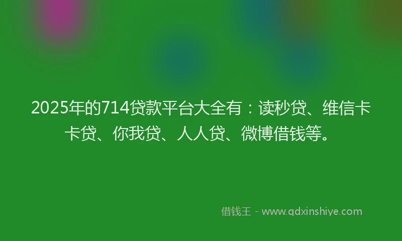 2025年的714贷款平台大全有：读秒贷、维信卡卡贷、你我贷、人人贷、微博借钱等。