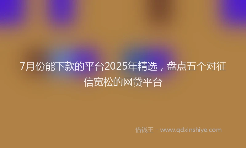 7月份能下款的平台2025年精选，盘点五个对征信宽松的网贷平台