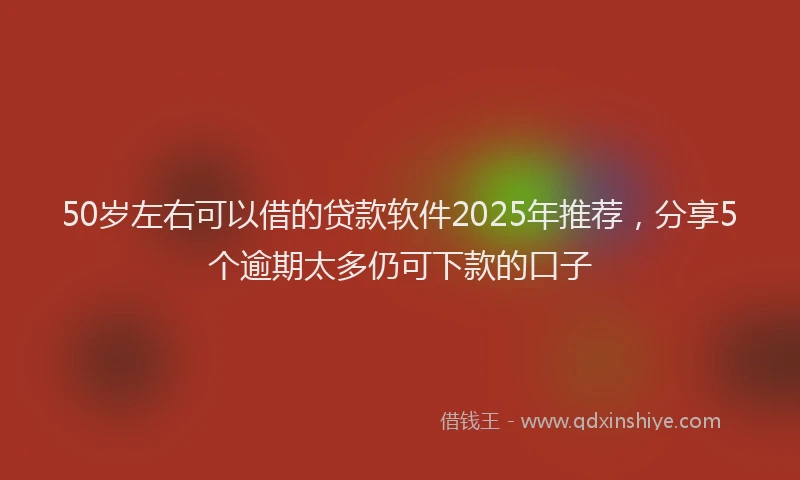 50岁左右可以借的贷款软件2025年推荐，分享5个逾期太多仍可下款的口子