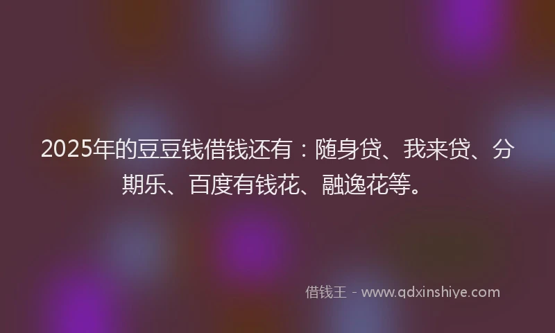 2025年的豆豆钱借钱还有：随身贷、我来贷、分期乐、百度有钱花、融逸花等。