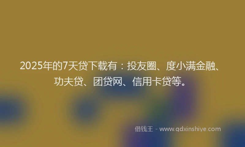 2025年的7天贷下载有：投友圈、度小满金融、功夫贷、团贷网、信用卡贷等。
