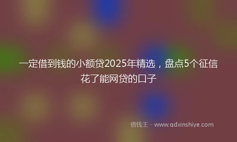 一定借到钱的小额贷2025年精选，盘点5个征信花了能网贷的口子