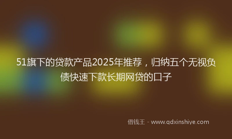 51旗下的贷款产品2025年推荐，归纳五个无视负债快速下款长期网贷的口子